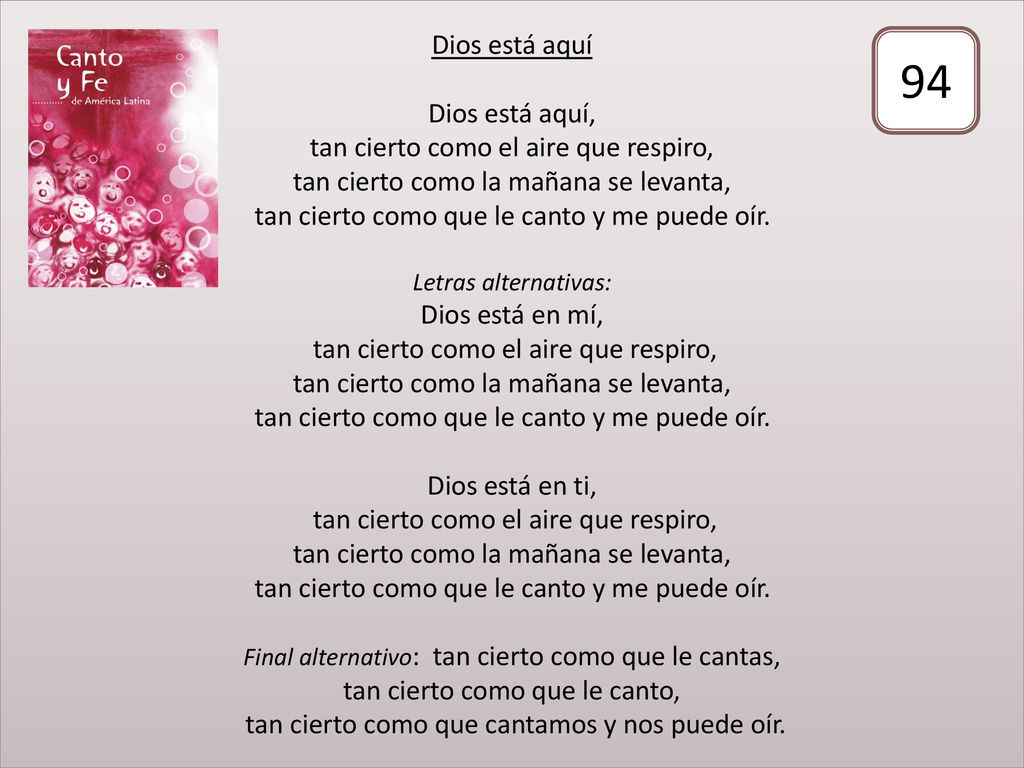 Dios está aquí Dios está aquí, tan cierto como el aire que respiro, tan cierto como la mañana se levanta, tan cierto como que le canto y me puede oír. Letras alternativas: Dios está en mí, tan cierto como el aire que respiro, tan cierto como la mañana se levanta, tan cierto como que le canto y me puede oír. Dios está en ti, tan cierto como el aire que respiro, tan cierto como la mañana se levanta, tan cierto como que le canto y me puede oír. Final alternativo: tan cierto como que le cantas, tan cierto como que le canto, tan cierto como que cantamos y nos puede oír.