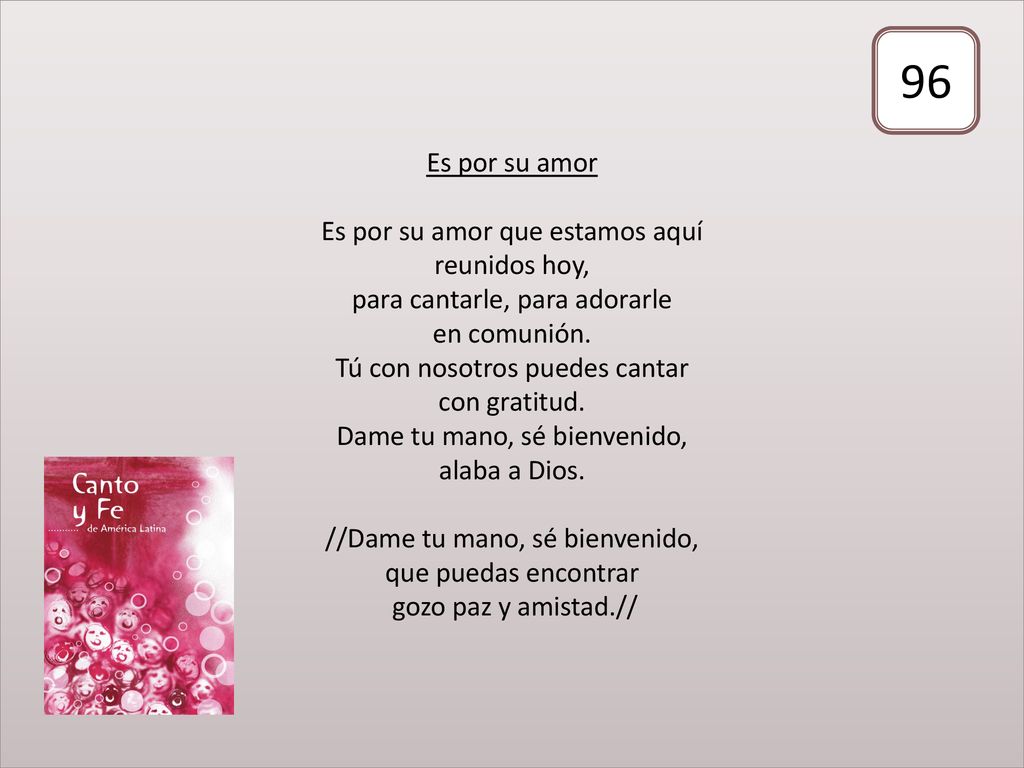 Es por su amor Es por su amor que estamos aquí reunidos hoy, para cantarle, para adorarle en comunión. Tú con nosotros puedes cantar con gratitud. Dame tu mano, sé bienvenido, alaba a Dios. //Dame tu mano, sé bienvenido, que puedas encontrar gozo paz y amistad.//