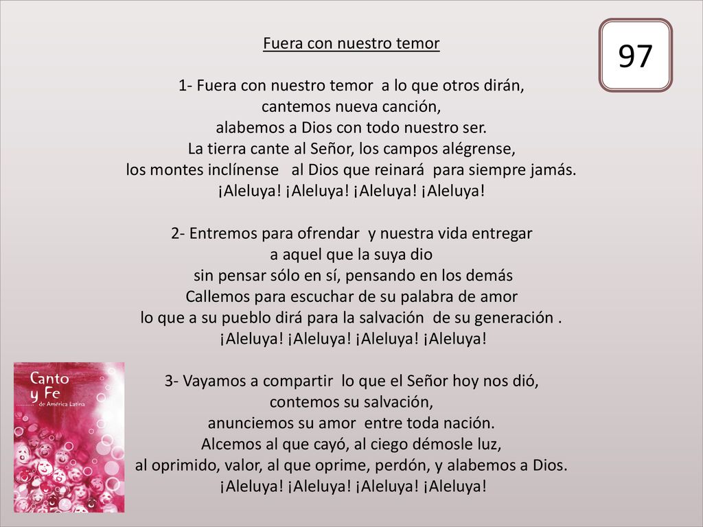 Fuera con nuestro temor 1- Fuera con nuestro temor a lo que otros dirán, cantemos nueva canción, alabemos a Dios con todo nuestro ser. La tierra cante al Señor, los campos alégrense, los montes inclínense al Dios que reinará para siempre jamás. ¡Aleluya! ¡Aleluya! ¡Aleluya! ¡Aleluya! 2- Entremos para ofrendar y nuestra vida entregar a aquel que la suya dio sin pensar sólo en sí, pensando en los demás Callemos para escuchar de su palabra de amor lo que a su pueblo dirá para la salvación de su generación . ¡Aleluya! ¡Aleluya! ¡Aleluya! ¡Aleluya! 3- Vayamos a compartir lo que el Señor hoy nos dió, contemos su salvación, anunciemos su amor entre toda nación. Alcemos al que cayó, al ciego démosle luz, al oprimido, valor, al que oprime, perdón, y alabemos a Dios. ¡Aleluya! ¡Aleluya! ¡Aleluya! ¡Aleluya!