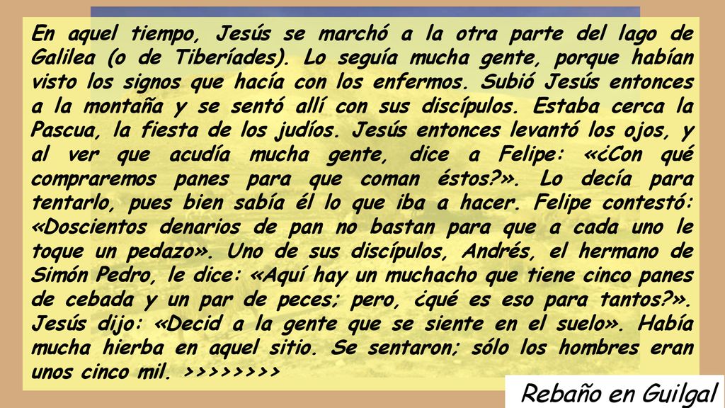 En aquel tiempo, Jesús se marchó a la otra parte del lago de Galilea (o de Tiberíades). Lo seguía mucha gente, porque habían visto los signos que hacía con los enfermos. Subió Jesús entonces a la montaña y se sentó allí con sus discípulos. Estaba cerca la Pascua, la fiesta de los judíos. Jesús entonces levantó los ojos, y al ver que acudía mucha gente, dice a Felipe: «¿Con qué compraremos panes para que coman éstos ». Lo decía para tentarlo, pues bien sabía él lo que iba a hacer. Felipe contestó: «Doscientos denarios de pan no bastan para que a cada uno le toque un pedazo». Uno de sus discípulos, Andrés, el hermano de Simón Pedro, le dice: «Aquí hay un muchacho que tiene cinco panes de cebada y un par de peces; pero, ¿qué es eso para tantos ». Jesús dijo: «Decid a la gente que se siente en el suelo». Había mucha hierba en aquel sitio. Se sentaron; sólo los hombres eran unos cinco mil. >>>>>>>>