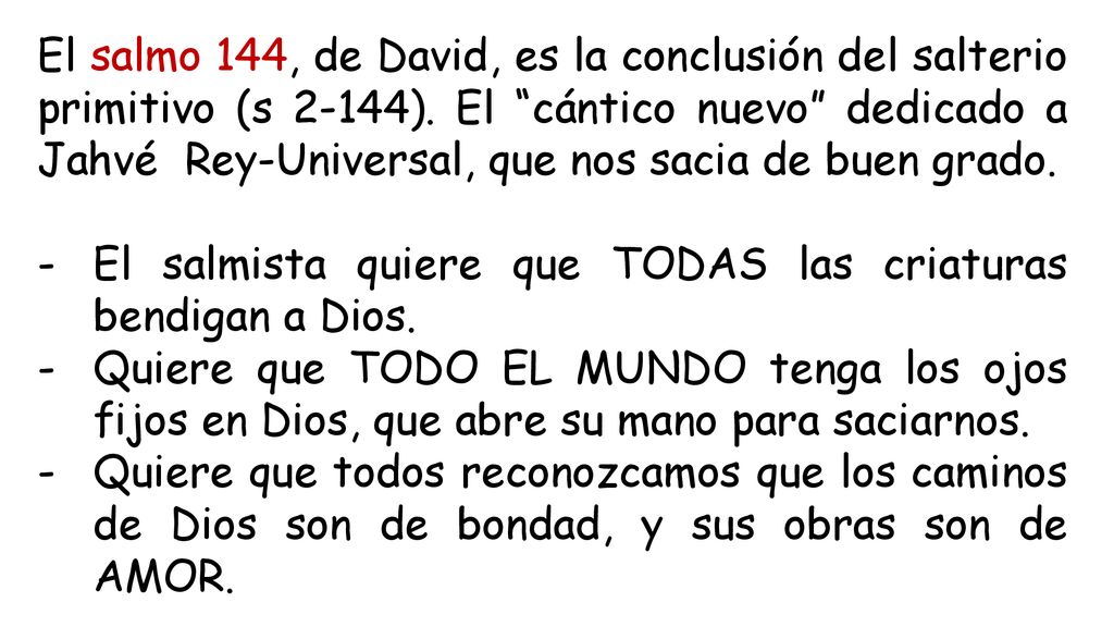 El salmo 144, de David, es la conclusión del salterio primitivo (s 2-144). El cántico nuevo dedicado a Jahvé Rey-Universal, que nos sacia de buen grado.
