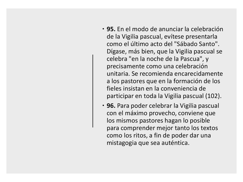 95. En el modo de anunciar la celebración de la Vigilia pascual, evítese presentarla como el último acto del Sábado Santo . Dígase, más bien, que la Vigilia pascual se celebra en la noche de la Pascua , y precisamente como una celebración unitaria. Se recomienda encarecidamente a los pastores que en la formación de los fieles insistan en la conveniencia de participar en toda la Vigilia pascual (102).