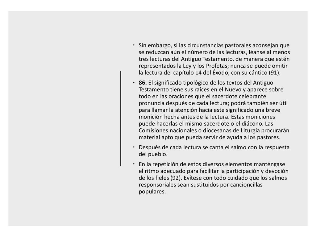 Sin embargo, si las circunstancias pastorales aconsejan que se reduzcan aún el número de las lecturas, léanse al menos tres lecturas del Antiguo Testamento, de manera que estén representados la Ley y los Profetas; nunca se puede omitir la lectura del capítulo 14 del Éxodo, con su cántico (91).
