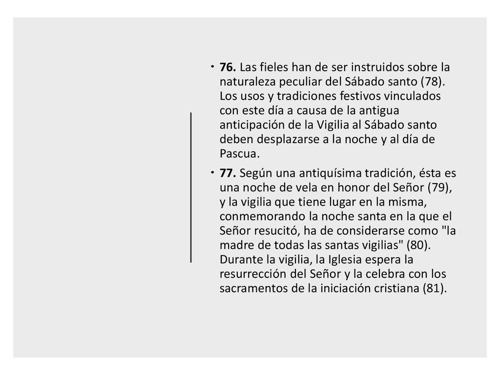 76. Las fieles han de ser instruidos sobre la naturaleza peculiar del Sábado santo (78). Los usos y tradiciones festivos vinculados con este día a causa de la antigua anticipación de la Vigilia al Sábado santo deben desplazarse a la noche y al día de Pascua.