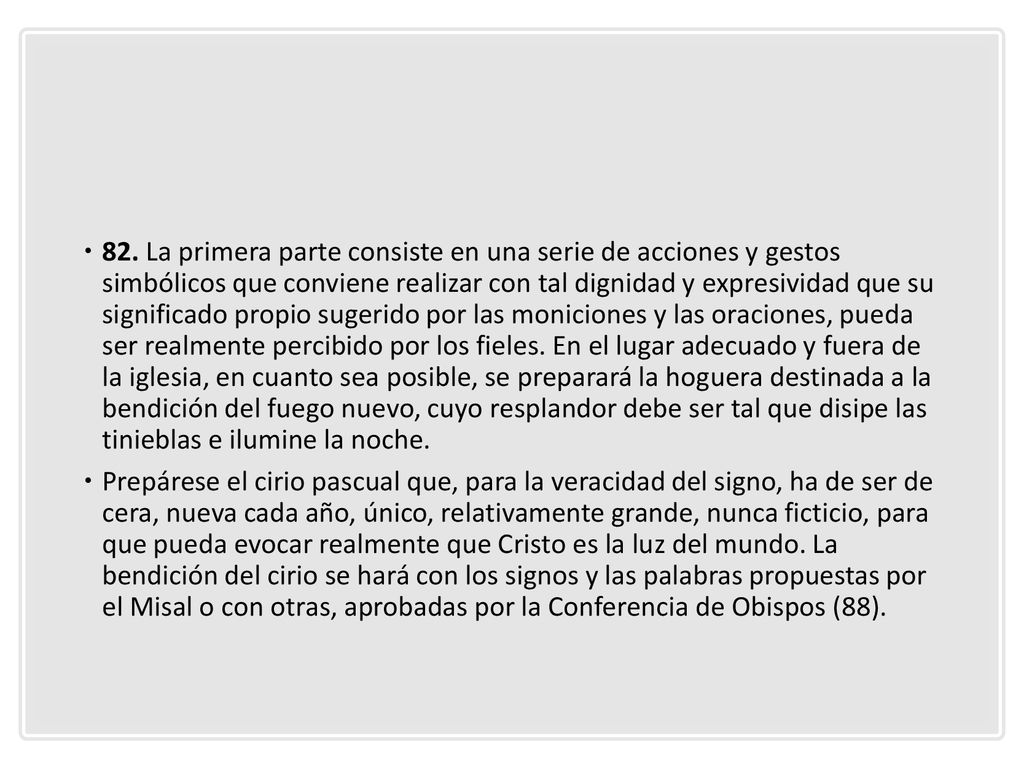 82. La primera parte consiste en una serie de acciones y gestos simbólicos que conviene realizar con tal dignidad y expresividad que su significado propio sugerido por las moniciones y las oraciones, pueda ser realmente percibido por los fieles. En el lugar adecuado y fuera de la iglesia, en cuanto sea posible, se preparará la hoguera destinada a la bendición del fuego nuevo, cuyo resplandor debe ser tal que disipe las tinieblas e ilumine la noche.