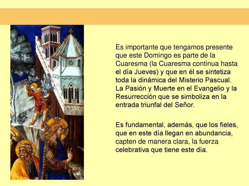 Es importante que tengamos presente que este Domingo es parte de la Cuaresma (la Cuaresma continua hasta el día Jueves) y que en él se sintetiza toda la dinámica del Misterio Pascual. La Pasión y Muerte en el Evangelio y la Resurrección que se simboliza en la entrada triunfal del Señor.