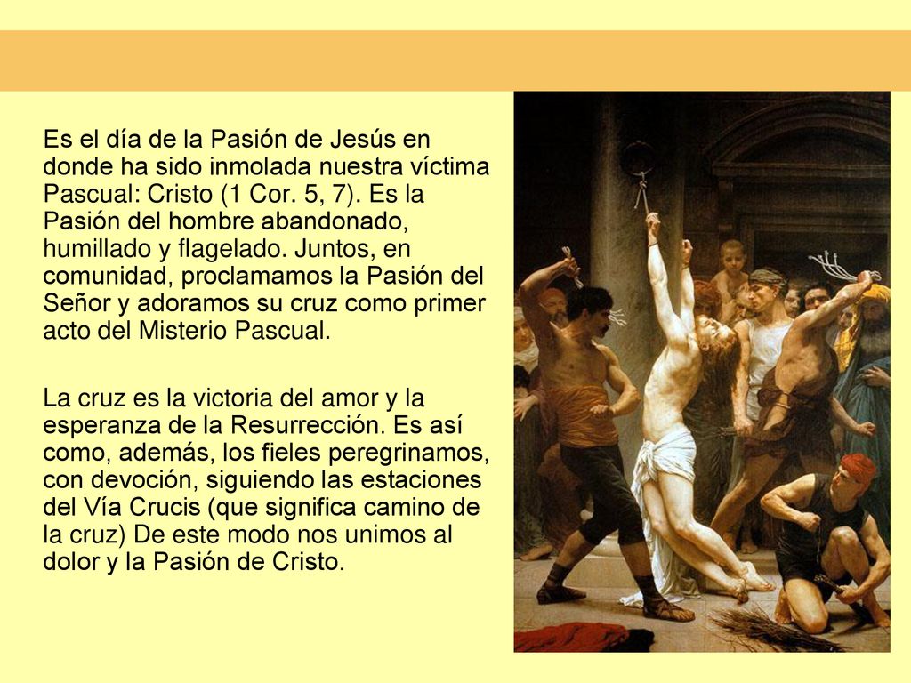 Es el día de la Pasión de Jesús en donde ha sido inmolada nuestra víctima Pascual: Cristo (1 Cor. 5, 7). Es la Pasión del hombre abandonado, humillado y flagelado. Juntos, en comunidad, proclamamos la Pasión del Señor y adoramos su cruz como primer acto del Misterio Pascual.