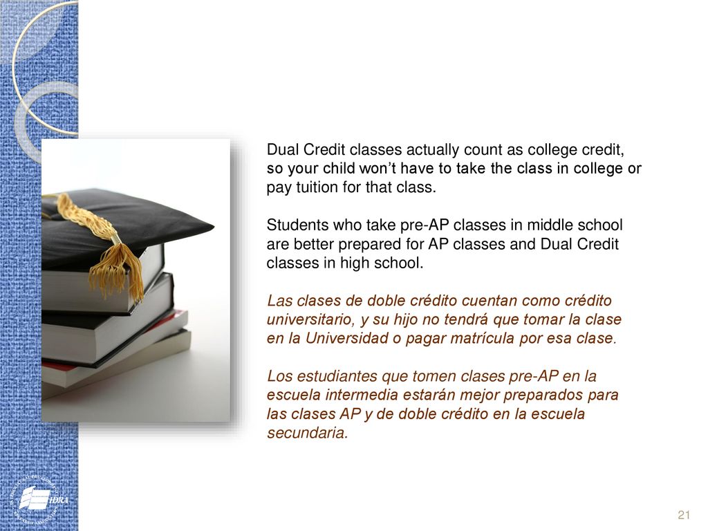 Dual Credit classes actually count as college credit, so your child won’t have to take the class in college or pay tuition for that class.