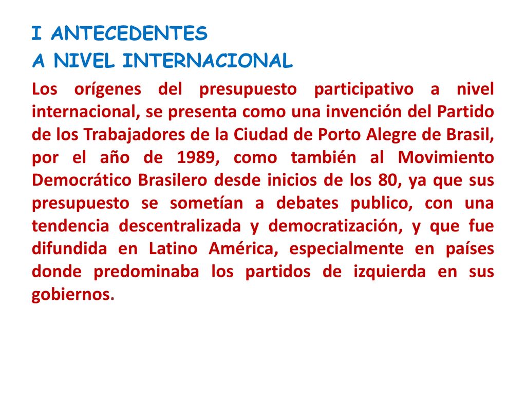 I ANTECEDENTES A NIVEL INTERNACIONAL Los orígenes del presupuesto participativo a nivel internacional, se presenta como una invención del Partido de los Trabajadores de la Ciudad de Porto Alegre de Brasil, por el año de 1989, como también al Movimiento Democrático Brasilero desde inicios de los 80, ya que sus presupuesto se sometían a debates publico, con una tendencia descentralizada y democratización, y que fue difundida en Latino América, especialmente en países donde predominaba los partidos de izquierda en sus gobiernos.
