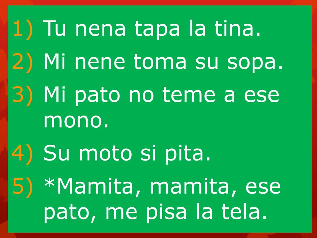 Tu nena tapa la tina. Mi nene toma su sopa. Mi pato no teme a ese mono.