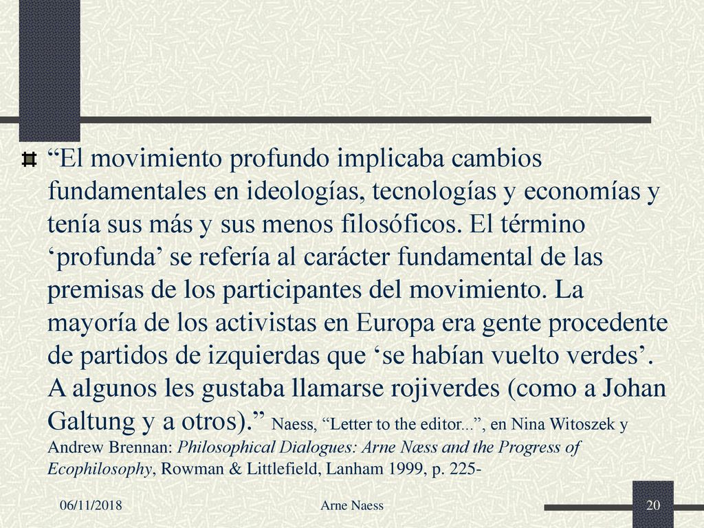 El movimiento profundo implicaba cambios fundamentales en ideologías, tecnologías y economías y tenía sus más y sus menos filosóficos. El término ‘profunda’ se refería al carácter fundamental de las premisas de los participantes del movimiento. La mayoría de los activistas en Europa era gente procedente de partidos de izquierdas que ‘se habían vuelto verdes’. A algunos les gustaba llamarse rojiverdes (como a Johan Galtung y a otros). Naess, Letter to the editor... , en Nina Witoszek y Andrew Brennan: Philosophical Dialogues: Arne Næss and the Progress of Ecophilosophy, Rowman & Littlefield, Lanham 1999, p. 225-