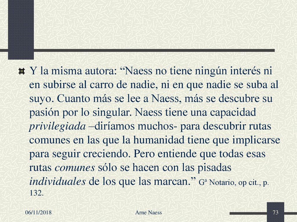 Y la misma autora: Naess no tiene ningún interés ni en subirse al carro de nadie, ni en que nadie se suba al suyo. Cuanto más se lee a Naess, más se descubre su pasión por lo singular. Naess tiene una capacidad privilegiada –diríamos muchos- para descubrir rutas comunes en las que la humanidad tiene que implicarse para seguir creciendo. Pero entiende que todas esas rutas comunes sólo se hacen con las pisadas individuales de los que las marcan. Gª Notario, op cit., p. 132.