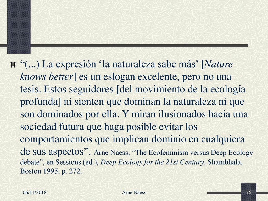 (...) La expresión ‘la naturaleza sabe más’ [Nature knows better] es un eslogan excelente, pero no una tesis. Estos seguidores [del movimiento de la ecología profunda] ni sienten que dominan la naturaleza ni que son dominados por ella. Y miran ilusionados hacia una sociedad futura que haga posible evitar los comportamientos que implican dominio en cualquiera de sus aspectos . Arne Naess, The Ecofeminism versus Deep Ecology debate , en Sessions (ed.), Deep Ecology for the 21st Century, Shambhala, Boston 1995, p. 272.