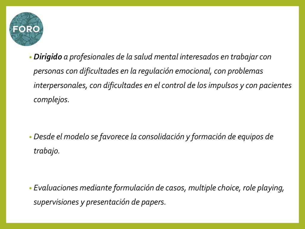Dirigido a profesionales de la salud mental interesados en trabajar con personas con dificultades en la regulación emocional, con problemas interpersonales, con dificultades en el control de los impulsos y con pacientes complejos.