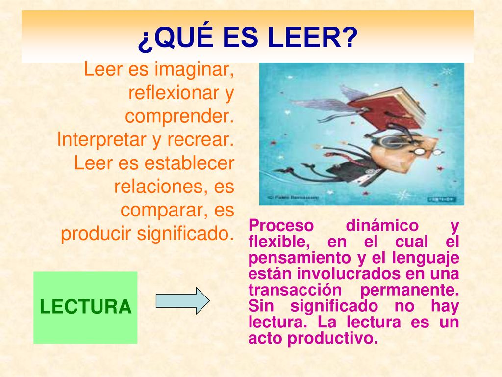 ¿QUÉ ES LEER Leer es imaginar, reflexionar y comprender. Interpretar y recrear. Leer es establecer relaciones, es comparar, es producir significado.