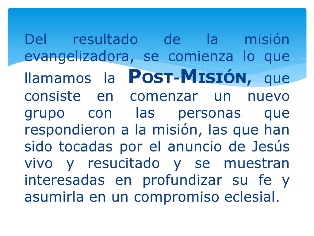 Del resultado de la misión evangelizadora, se comienza lo que llamamos la POST-MISIÓN, que consiste en comenzar un nuevo grupo con las personas que respondieron a la misión, las que han sido tocadas por el anuncio de Jesús vivo y resucitado y se muestran interesadas en profundizar su fe y asumirla en un compromiso eclesial.