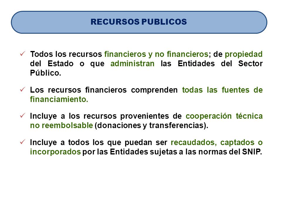 RECURSOS PUBLICOS Todos los recursos financieros y no financieros; de propiedad del Estado o que administran las Entidades del Sector Público.