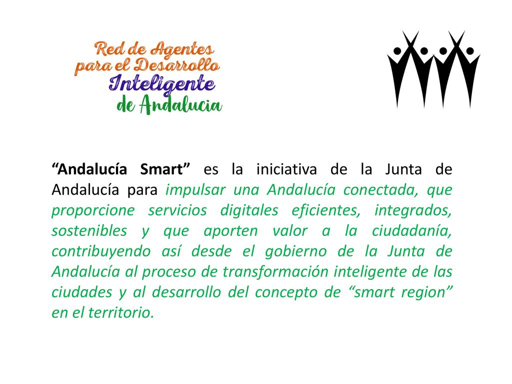 Andalucía Smart es la iniciativa de la Junta de Andalucía para impulsar una Andalucía conectada, que proporcione servicios digitales eficientes, integrados, sostenibles y que aporten valor a la ciudadanía, contribuyendo así desde el gobierno de la Junta de Andalucía al proceso de transformación inteligente de las ciudades y al desarrollo del concepto de smart region en el territorio.