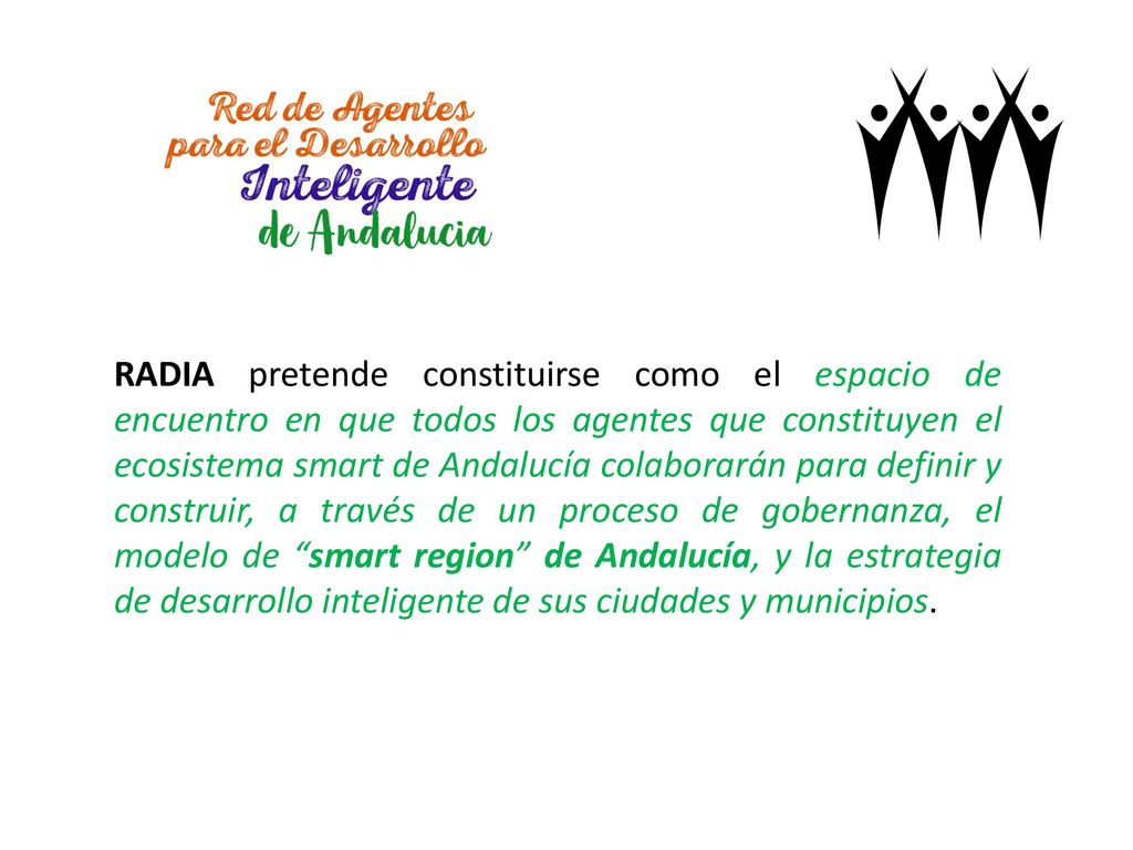 RADIA pretende constituirse como el espacio de encuentro en que todos los agentes que constituyen el ecosistema smart de Andalucía colaborarán para definir y construir, a través de un proceso de gobernanza, el modelo de smart region de Andalucía, y la estrategia de desarrollo inteligente de sus ciudades y municipios.