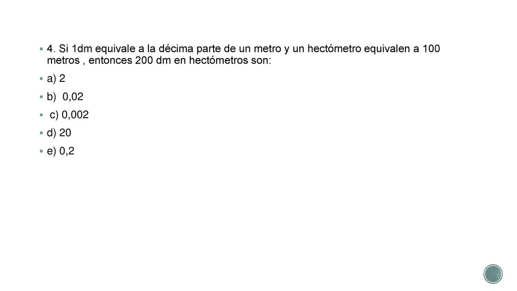 4. Si 1dm equivale a la décima parte de un metro y un hectómetro equivalen a 100 metros , entonces 200 dm en hectómetros son: