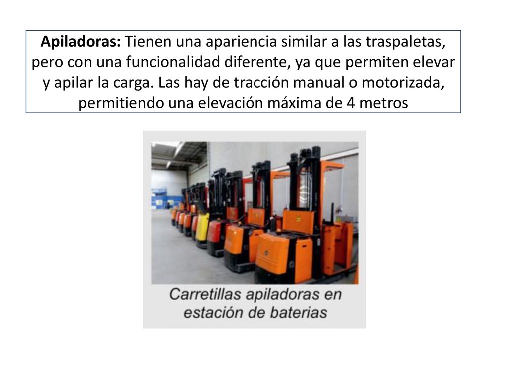 Apiladoras: Tienen una apariencia similar a las traspaletas, pero con una funcionalidad diferente, ya que permiten elevar y apilar la carga.
