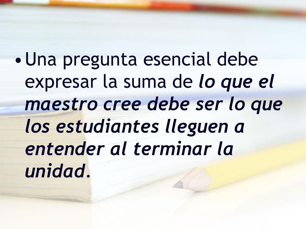 Una pregunta esencial debe expresar la suma de lo que el maestro cree debe ser lo que los estudiantes lleguen a entender al terminar la unidad.