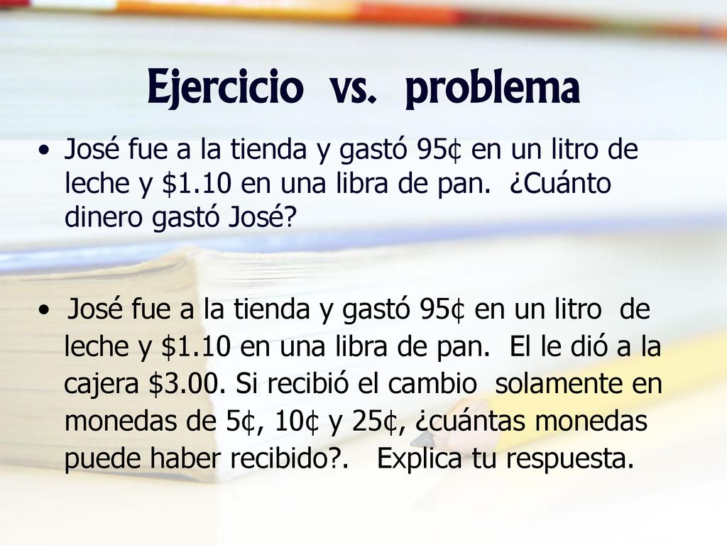 Ejercicio vs. problema José fue a la tienda y gastó 95¢ en un litro de leche y $1.10 en una libra de pan. ¿Cuánto dinero gastó José