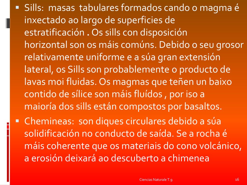 Sills: masas tabulares formados cando o magma é inxectado ao largo de superficies de estratificación . Os sills con disposición horizontal son os máis comúns. Debido o seu grosor relativamente uniforme e a súa gran extensión lateral, os Sills son probablemente o producto de lavas moi fluidas. Os magmas que teñen un baixo contido de sílice son máis fluídos , por iso a maioría dos sills están compostos por basaltos.