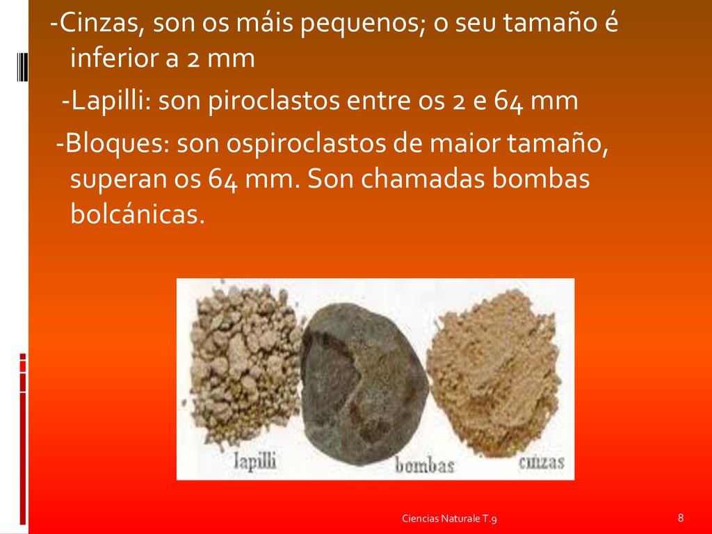 -Cinzas, son os máis pequenos; o seu tamaño é inferior a 2 mm -Lapilli: son piroclastos entre os 2 e 64 mm -Bloques: son ospiroclastos de maior tamaño, superan os 64 mm. Son chamadas bombas bolcánicas.