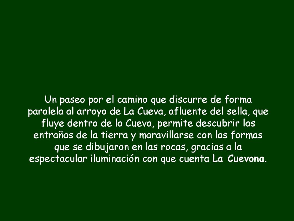 Un paseo por el camino que discurre de forma paralela al arroyo de La Cueva, afluente del sella, que fluye dentro de la Cueva, permite descubrir las entrañas de la tierra y maravillarse con las formas que se dibujaron en las rocas, gracias a la espectacular iluminación con que cuenta La Cuevona.