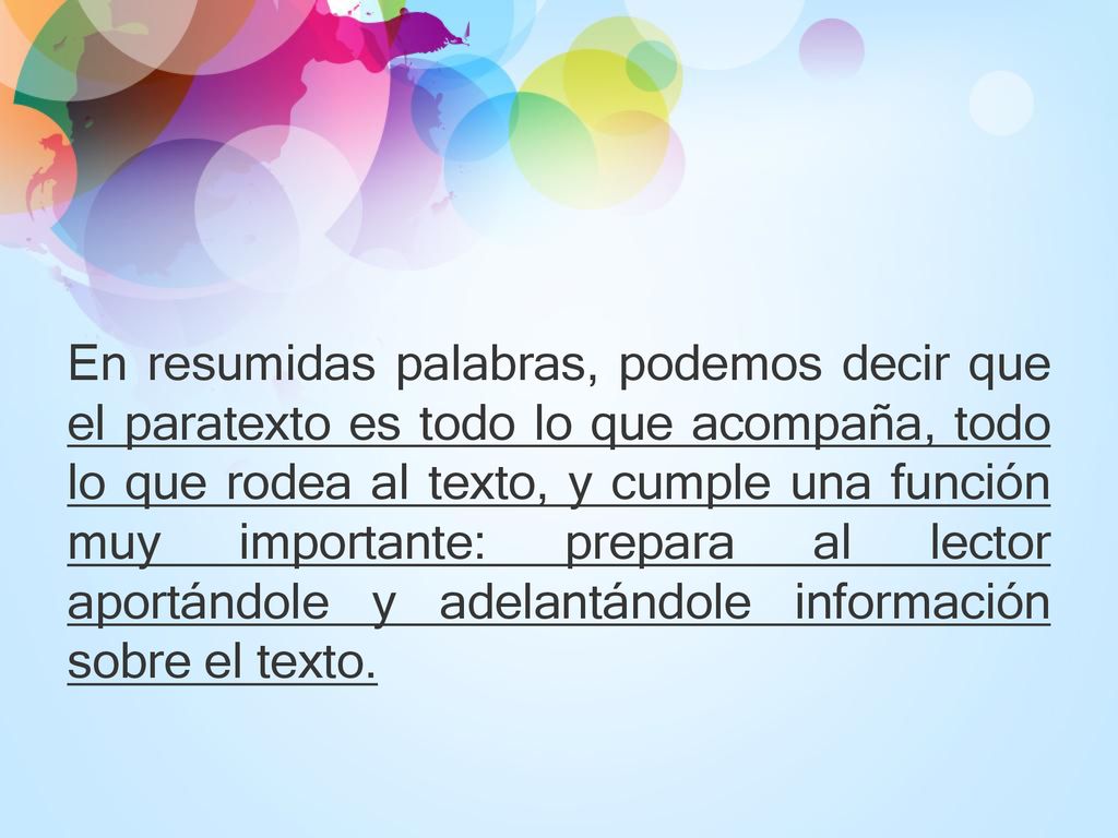 En resumidas palabras, podemos decir que el paratexto es todo lo que acompaña, todo lo que rodea al texto, y cumple una función muy importante: prepara al lector aportándole y adelantándole información sobre el texto.