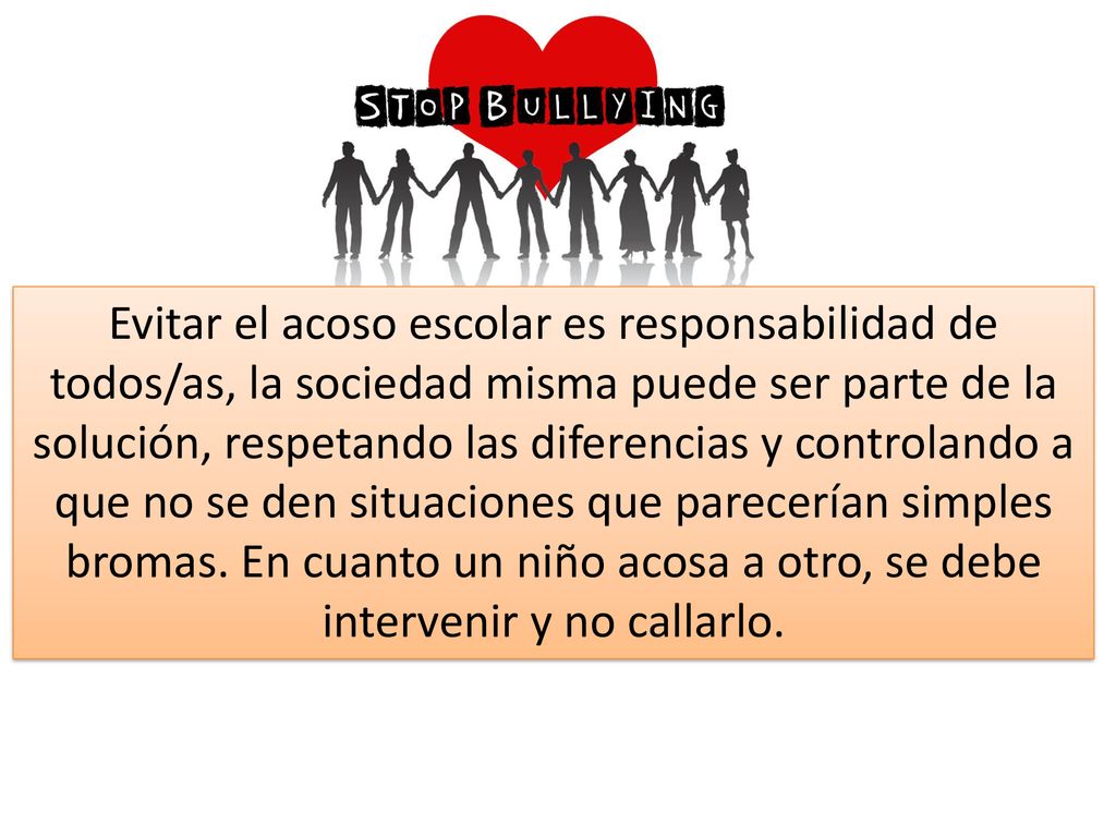 Evitar el acoso escolar es responsabilidad de todos/as, la sociedad misma puede ser parte de la solución, respetando las diferencias y controlando a que no se den situaciones que parecerían simples bromas.