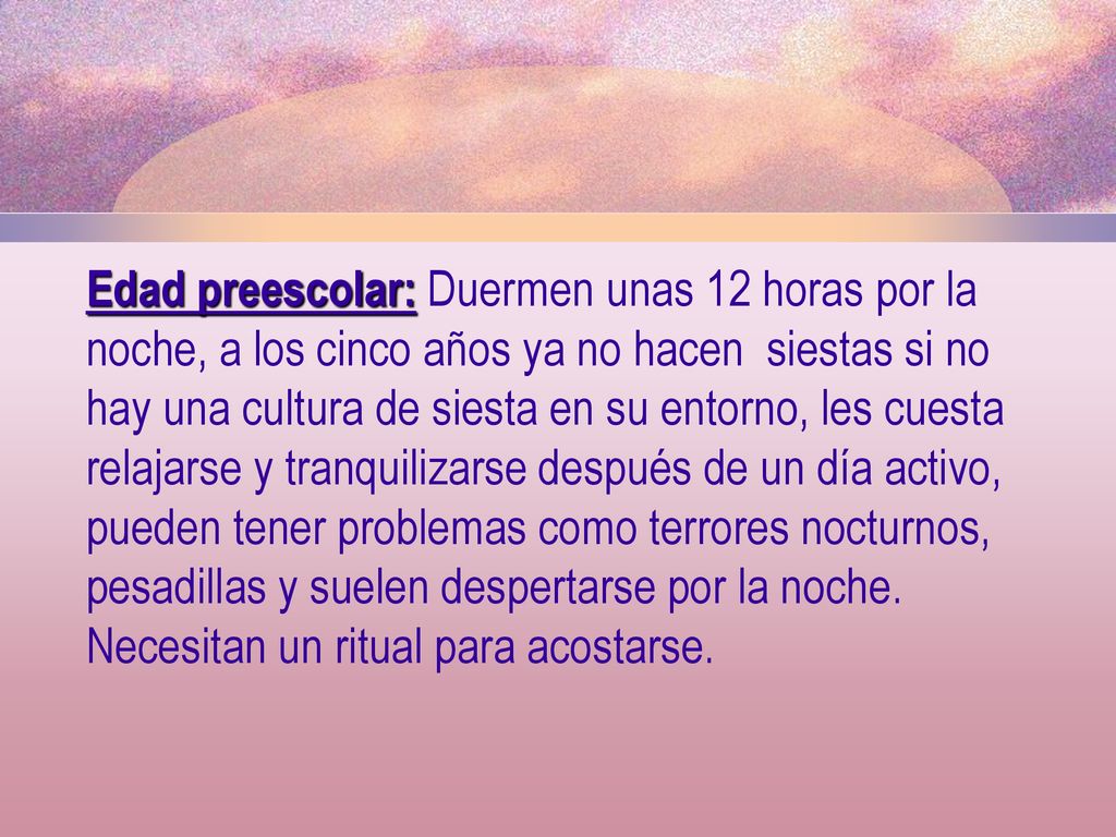 Edad preescolar: Duermen unas 12 horas por la noche, a los cinco años ya no hacen siestas si no hay una cultura de siesta en su entorno, les cuesta relajarse y tranquilizarse después de un día activo, pueden tener problemas como terrores nocturnos, pesadillas y suelen despertarse por la noche.
