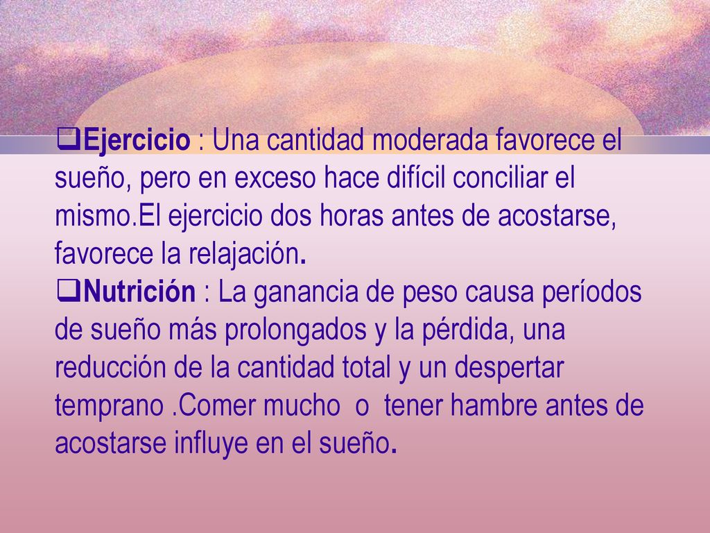 Ejercicio : Una cantidad moderada favorece el sueño, pero en exceso hace difícil conciliar el mismo.El ejercicio dos horas antes de acostarse, favorece la relajación.