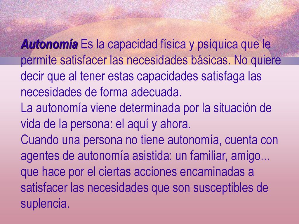 Autonomía Es la capacidad física y psíquica que le permite satisfacer las necesidades básicas. No quiere decir que al tener estas capacidades satisfaga las necesidades de forma adecuada.