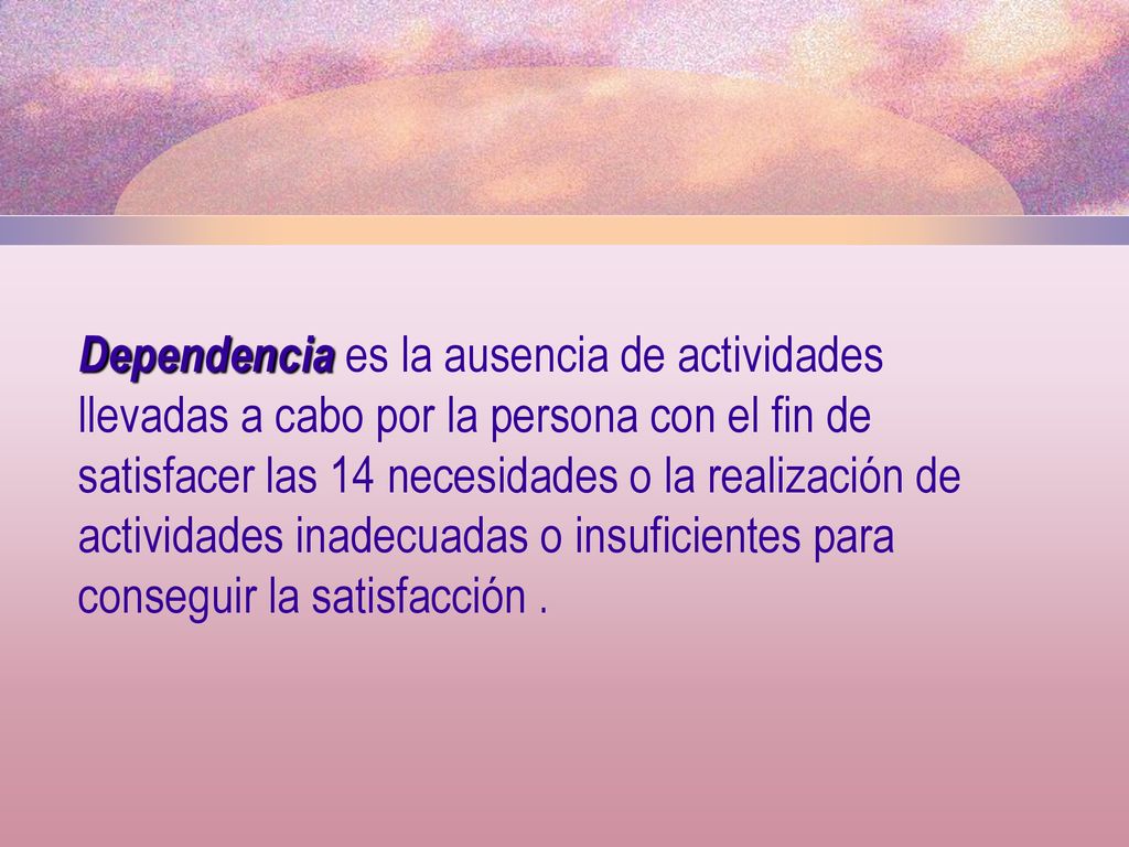 Dependencia es la ausencia de actividades llevadas a cabo por la persona con el fin de satisfacer las 14 necesidades o la realización de actividades inadecuadas o insuficientes para conseguir la satisfacción .