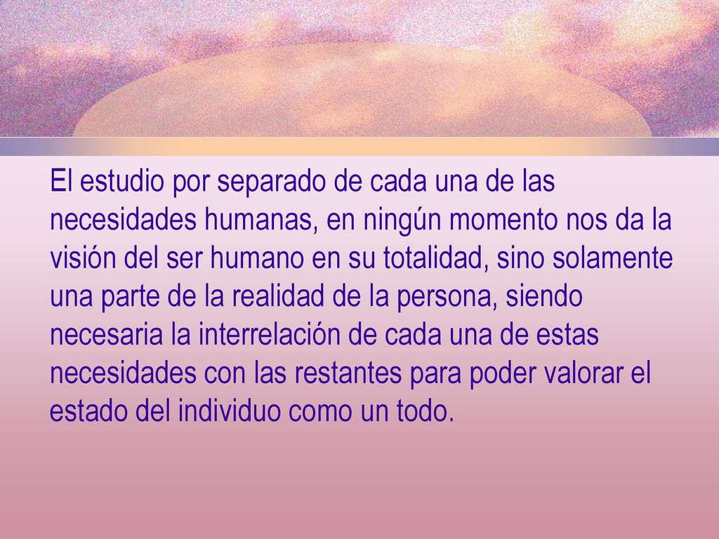 El estudio por separado de cada una de las necesidades humanas, en ningún momento nos da la visión del ser humano en su totalidad, sino solamente una parte de la realidad de la persona, siendo necesaria la interrelación de cada una de estas necesidades con las restantes para poder valorar el estado del individuo como un todo.