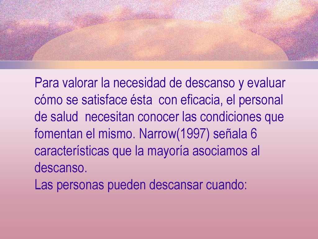 Para valorar la necesidad de descanso y evaluar cómo se satisface ésta con eficacia, el personal de salud necesitan conocer las condiciones que fomentan el mismo. Narrow(1997) señala 6 características que la mayoría asociamos al descanso.