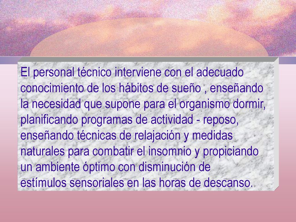 El personal técnico interviene con el adecuado conocimiento de los hábitos de sueño , enseñando la necesidad que supone para el organismo dormir, planificando programas de actividad - reposo, enseñando técnicas de relajación y medidas naturales para combatir el insomnio y propiciando un ambiente óptimo con disminución de