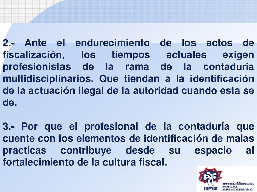 2.- Ante el endurecimiento de los actos de fiscalización, los tiempos actuales exigen profesionistas de la rama de la contaduría multidisciplinarios. Que tiendan a la identificación de la actuación ilegal de la autoridad cuando esta se de.