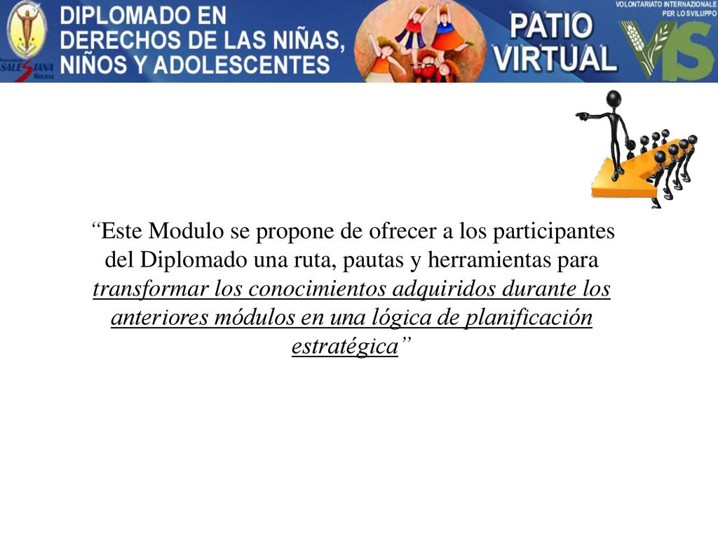 Este Modulo se propone de ofrecer a los participantes del Diplomado una ruta, pautas y herramientas para transformar los conocimientos adquiridos durante los anteriores módulos en una lógica de planificación estratégica