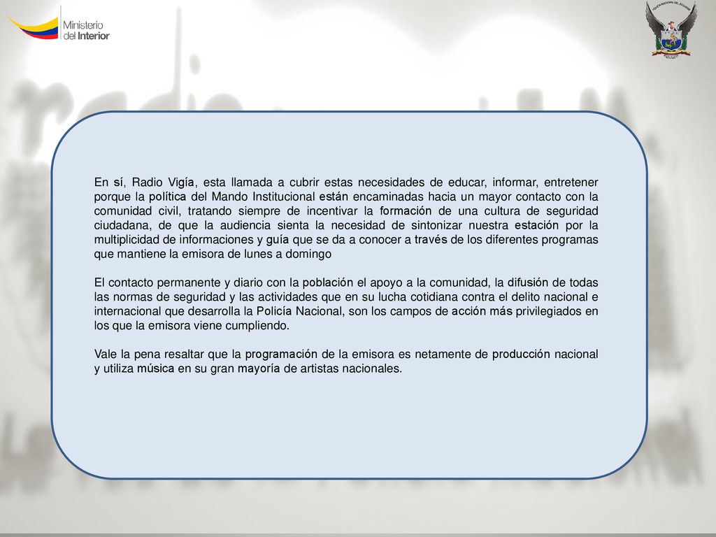 En sí, Radio Vigía, esta llamada a cubrir estas necesidades de educar, informar, entretener porque la política del Mando Institucional están encaminadas hacia un mayor contacto con la comunidad civil, tratando siempre de incentivar la formación de una cultura de seguridad ciudadana, de que la audiencia sienta la necesidad de sintonizar nuestra estación por la multiplicidad de informaciones y guía que se da a conocer a través de los diferentes programas que mantiene la emisora de lunes a domingo