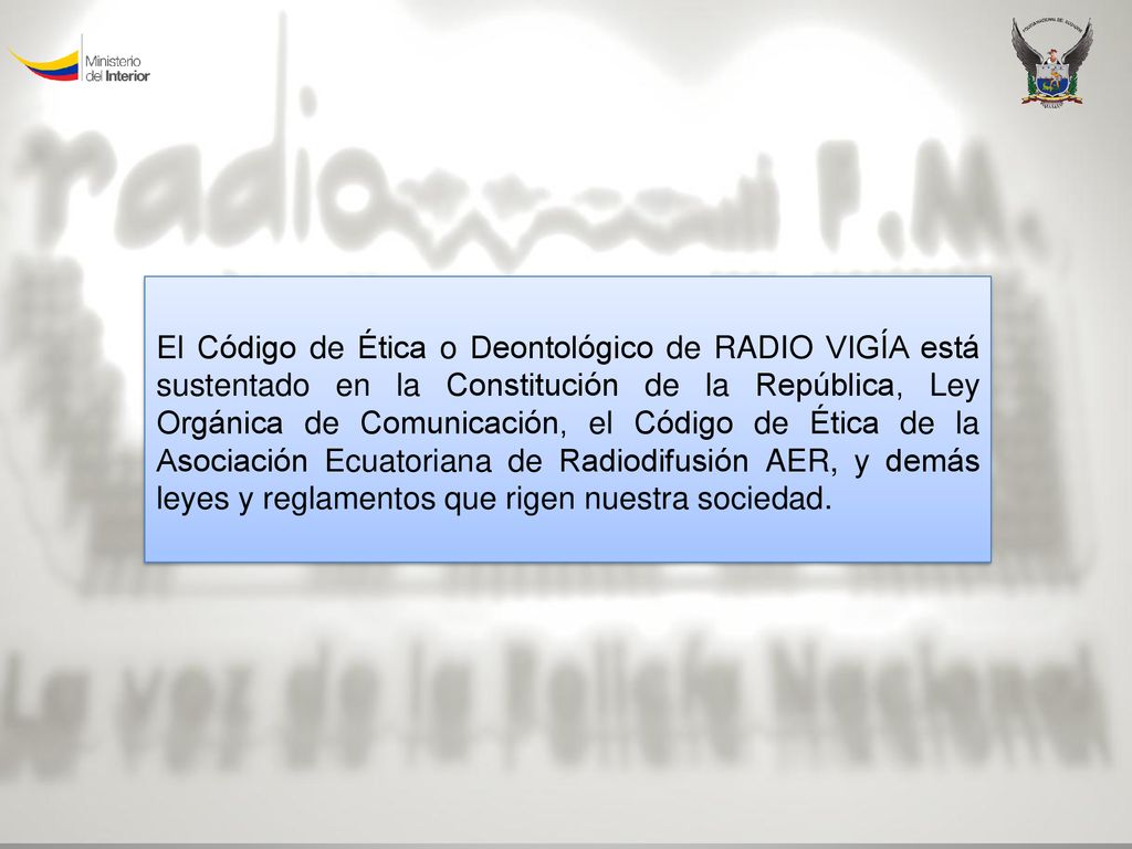 El Código de Ética o Deontológico de RADIO VIGÍA está sustentado en la Constitución de la República, Ley Orgánica de Comunicación, el Código de Ética de la Asociación Ecuatoriana de Radiodifusión AER, y demás leyes y reglamentos que rigen nuestra sociedad.