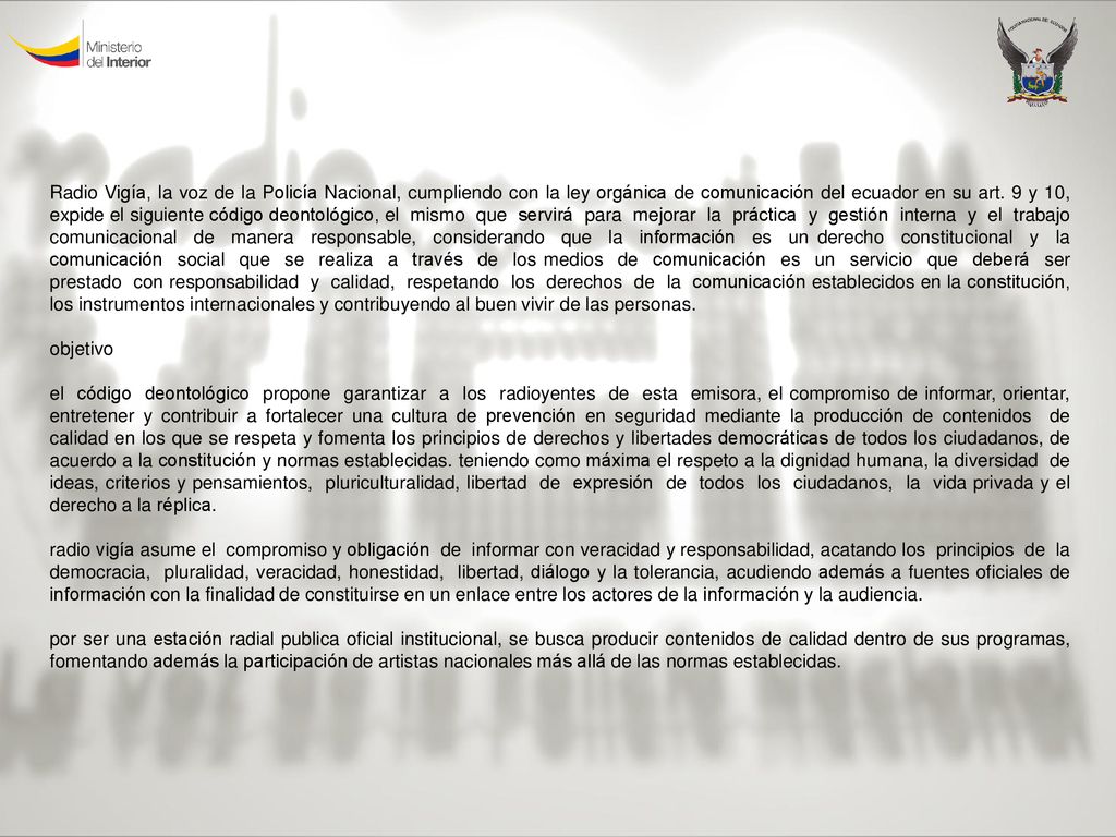 Radio Vigía, la voz de la Policía Nacional, cumpliendo con la ley orgánica de comunicación del ecuador en su art. 9 y 10, expide el siguiente código deontológico, el mismo que servirá para mejorar la práctica y gestión interna y el trabajo comunicacional de manera responsable, considerando que la información es un derecho constitucional y la comunicación social que se realiza a través de los medios de comunicación es un servicio que deberá ser prestado con responsabilidad y calidad, respetando los derechos de la comunicación establecidos en la constitución, los instrumentos internacionales y contribuyendo al buen vivir de las personas.