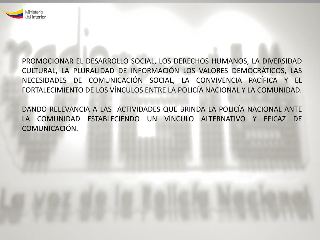 PROMOCIONAR EL DESARROLLO SOCIAL, LOS DERECHOS HUMANOS, LA DIVERSIDAD CULTURAL, LA PLURALIDAD DE INFORMACIÓN LOS VALORES DEMOCRÁTICOS, LAS NECESIDADES DE COMUNICACIÓN SOCIAL, LA CONVIVENCIA PACÍFICA Y EL FORTALECIMIENTO DE LOS VÍNCULOS ENTRE LA POLICÍA NACIONAL Y LA COMUNIDAD.