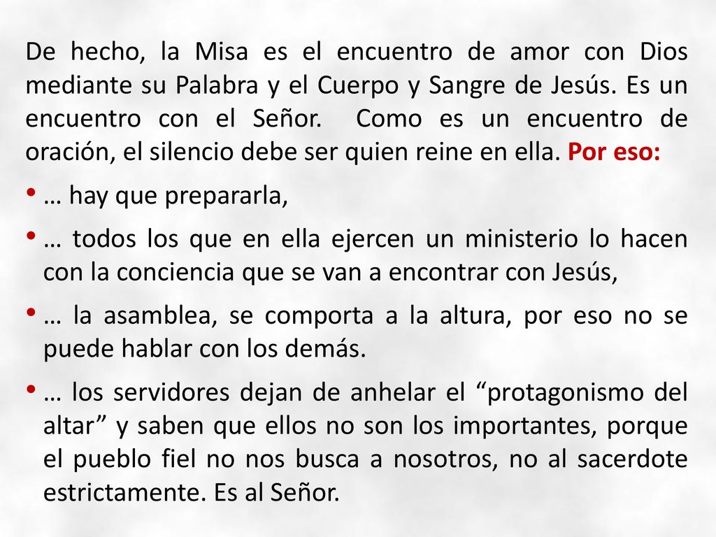 De hecho, la Misa es el encuentro de amor con Dios mediante su Palabra y el Cuerpo y Sangre de Jesús. Es un encuentro con el Señor. Como es un encuentro de oración, el silencio debe ser quien reine en ella. Por eso: