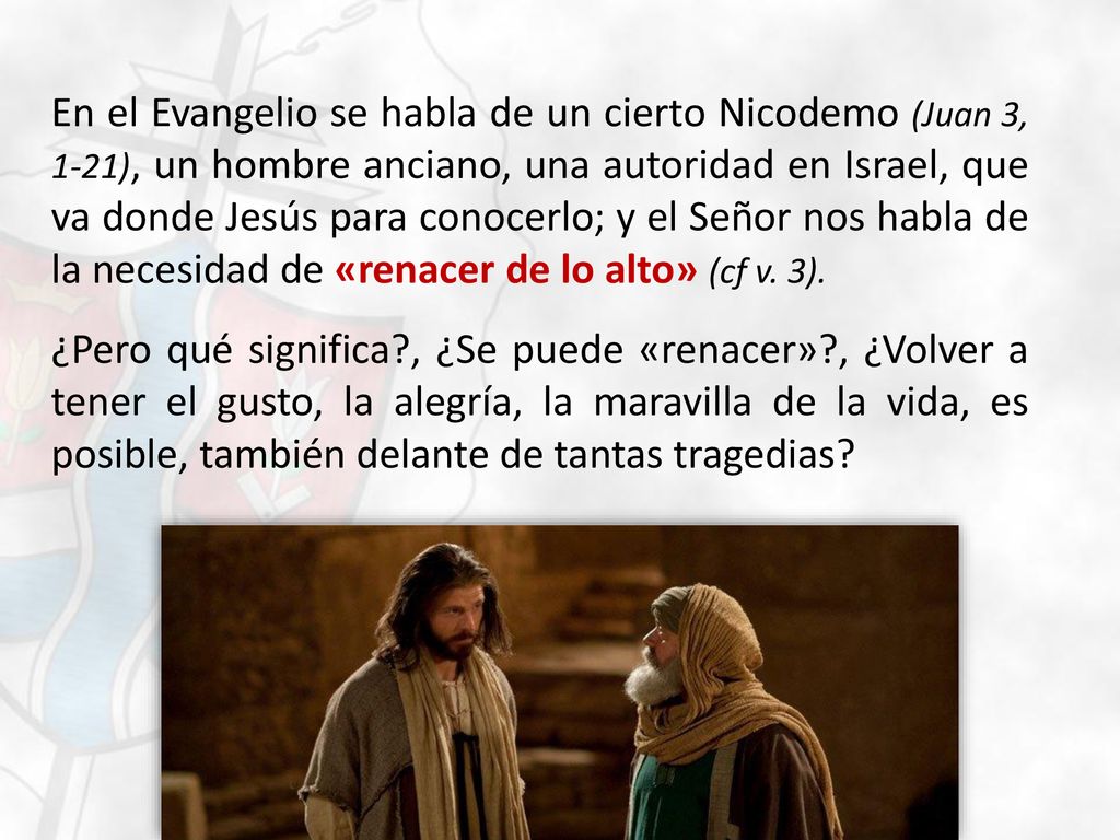 En el Evangelio se habla de un cierto Nicodemo (Juan 3, 1-21), un hombre anciano, una autoridad en Israel, que va donde Jesús para conocerlo; y el Señor nos habla de la necesidad de «renacer de lo alto» (cf v.