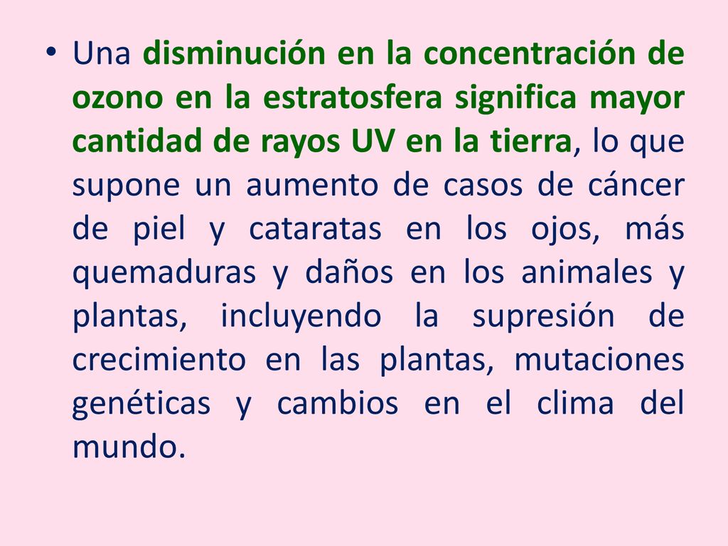 Una disminución en la concentración de ozono en la estratosfera significa mayor cantidad de rayos UV en la tierra, lo que supone un aumento de casos de cáncer de piel y cataratas en los ojos, más quemaduras y daños en los animales y plantas, incluyendo la supresión de crecimiento en las plantas, mutaciones genéticas y cambios en el clima del mundo.