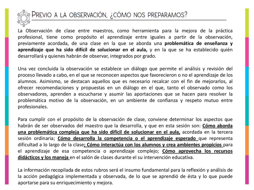 La Observación de clase entre maestros, como herramienta para la mejora de la práctica profesional, tiene como propósito el aprendizaje entre iguales a partir de la observación, previamente acordada, de una clase en la que se aborda una problemática de enseñanza y aprendizaje que ha sido difícil de solucionar en el aula, y en la que se ha establecido quién desarrollará y quienes habrán de observar, integrados por grado.