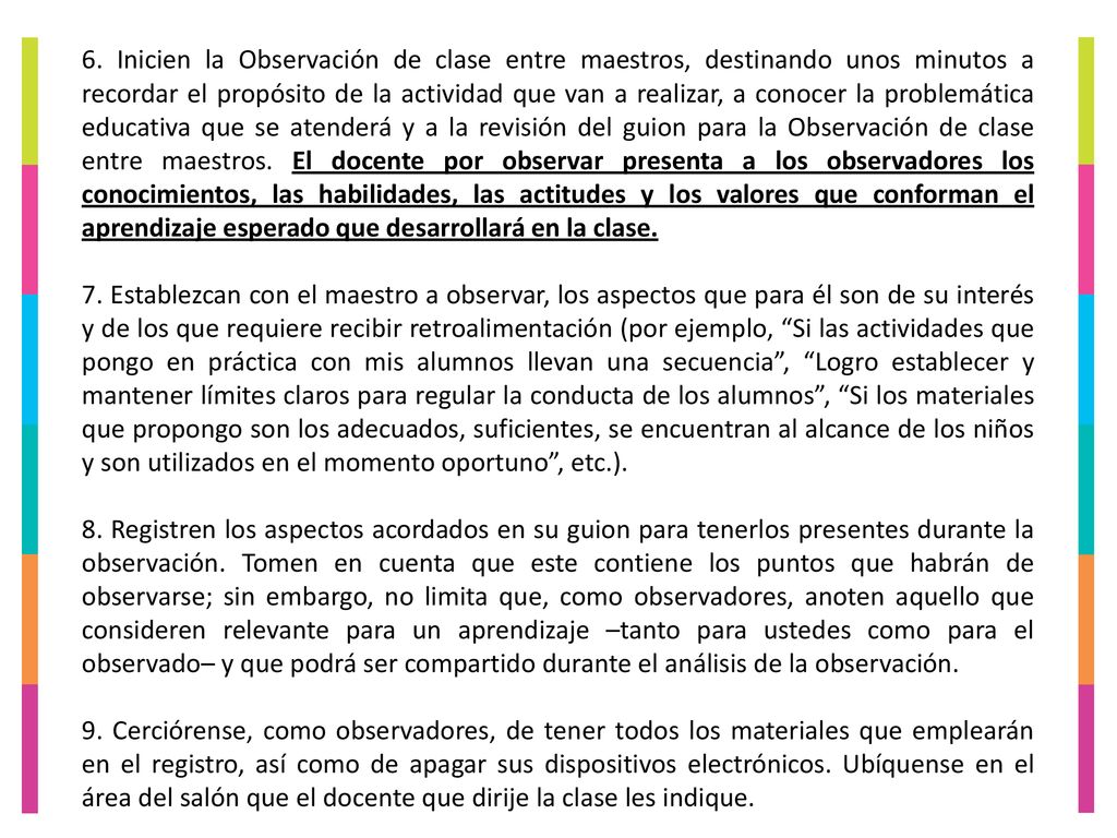 6. Inicien la Observación de clase entre maestros, destinando unos minutos a recordar el propósito de la actividad que van a realizar, a conocer la problemática educativa que se atenderá y a la revisión del guion para la Observación de clase entre maestros. El docente por observar presenta a los observadores los conocimientos, las habilidades, las actitudes y los valores que conforman el aprendizaje esperado que desarrollará en la clase.